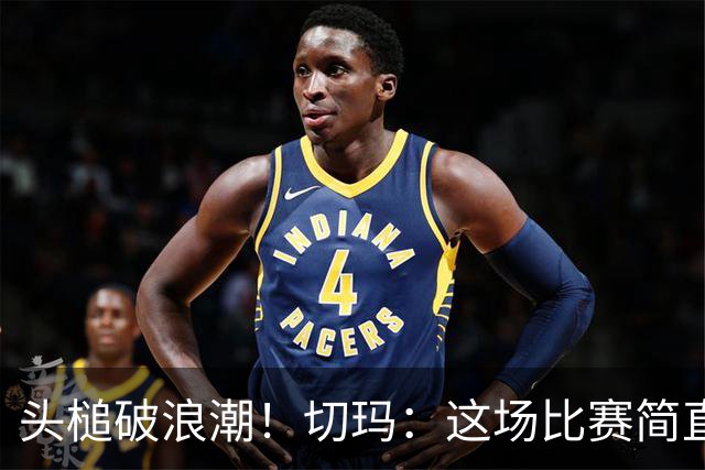 头槌破浪潮！切玛：这场比赛简直是我的人生巅峰