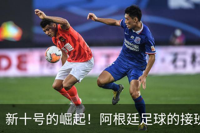 新十号的崛起！阿根廷足球的接班大戏即将上演