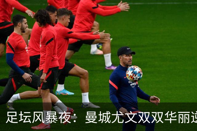 足坛风暴夜：曼城尤文双双华丽逆袭，贝蒂斯照亮夜空